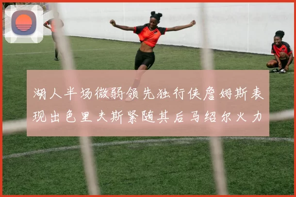 湖人半场微弱领先独行侠詹姆斯表现出色里夫斯紧随其后马绍尔火力全开