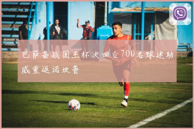 巴萨备战国王杯次回合700名球迷助威重返诺坎普