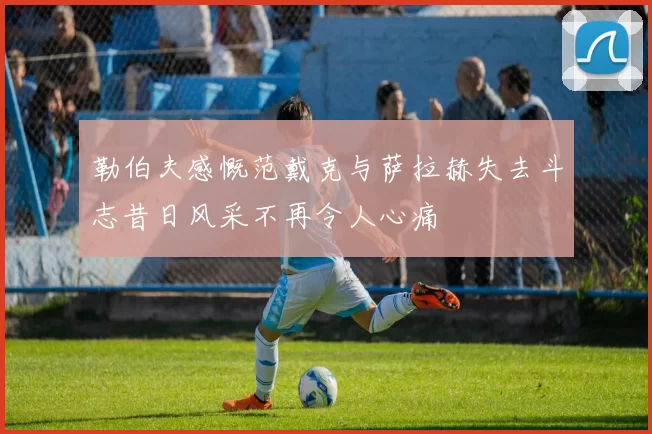 勒伯夫感慨范戴克与萨拉赫失去斗志昔日风采不再令人心痛