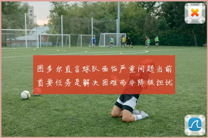 图多尔直言球队面临严重问题当前首要任务是解决困难而非降级担忧