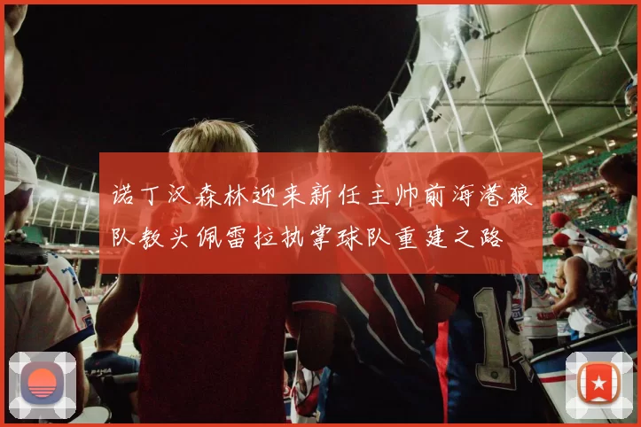 诺丁汉森林迎来新任主帅前海港狼队教头佩雷拉执掌球队重建之路