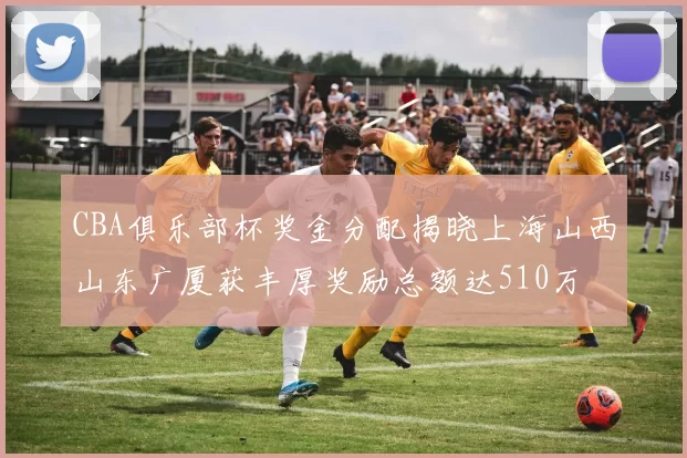 CBA俱乐部杯奖金分配揭晓上海山西山东广厦获丰厚奖励总额达510万