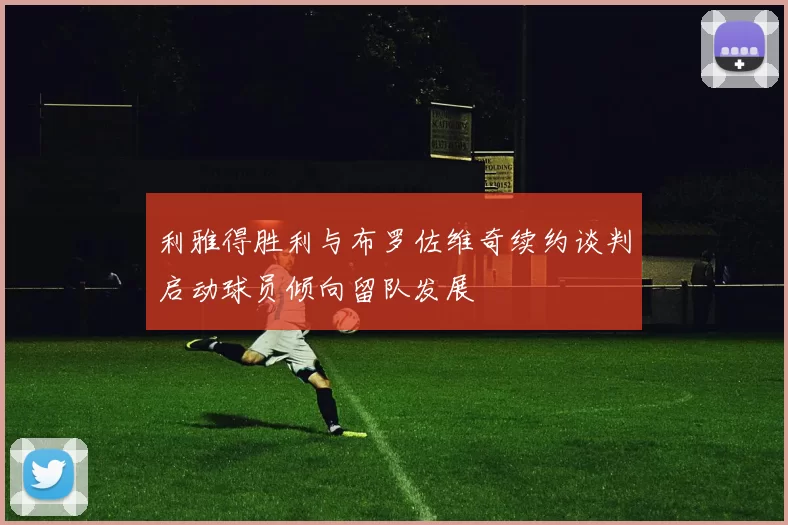 利雅得胜利与布罗佐维奇续约谈判启动球员倾向留队发展