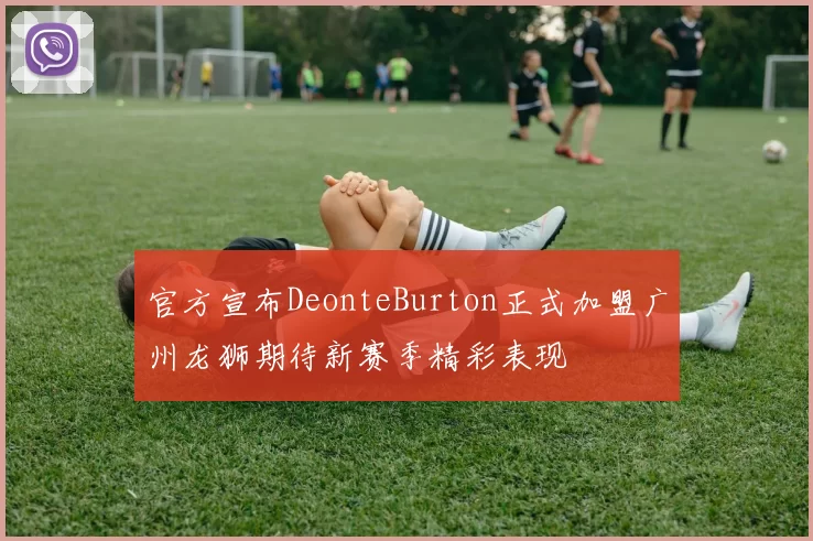官方宣布DeonteBurton正式加盟广州龙狮期待新赛季精彩表现